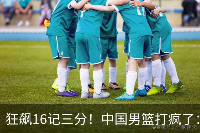 狂飙16记三分！中国男篮打疯了：6人得分上双，三大顽疾复苏